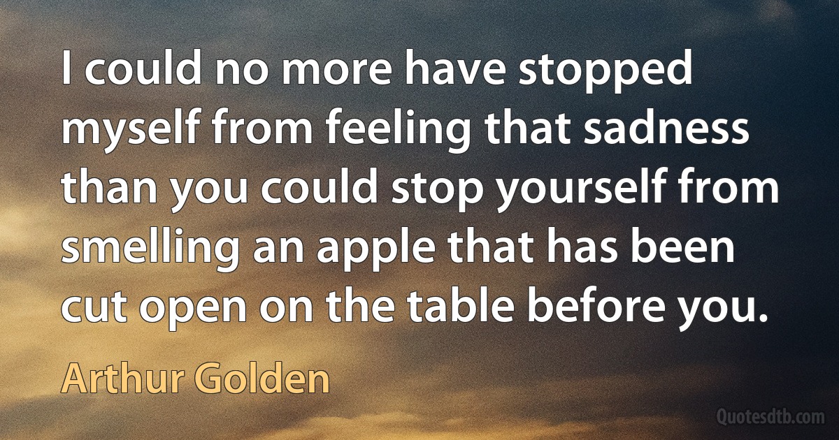 I could no more have stopped myself from feeling that sadness than you could stop yourself from smelling an apple that has been cut open on the table before you. (Arthur Golden)