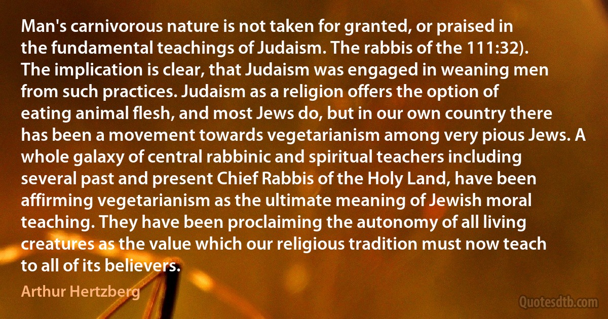 Man's carnivorous nature is not taken for granted, or praised in the fundamental teachings of Judaism. The rabbis of the 111:32). The implication is clear, that Judaism was engaged in weaning men from such practices. Judaism as a religion offers the option of eating animal flesh, and most Jews do, but in our own country there has been a movement towards vegetarianism among very pious Jews. A whole galaxy of central rabbinic and spiritual teachers including several past and present Chief Rabbis of the Holy Land, have been affirming vegetarianism as the ultimate meaning of Jewish moral teaching. They have been proclaiming the autonomy of all living creatures as the value which our religious tradition must now teach to all of its believers. (Arthur Hertzberg)