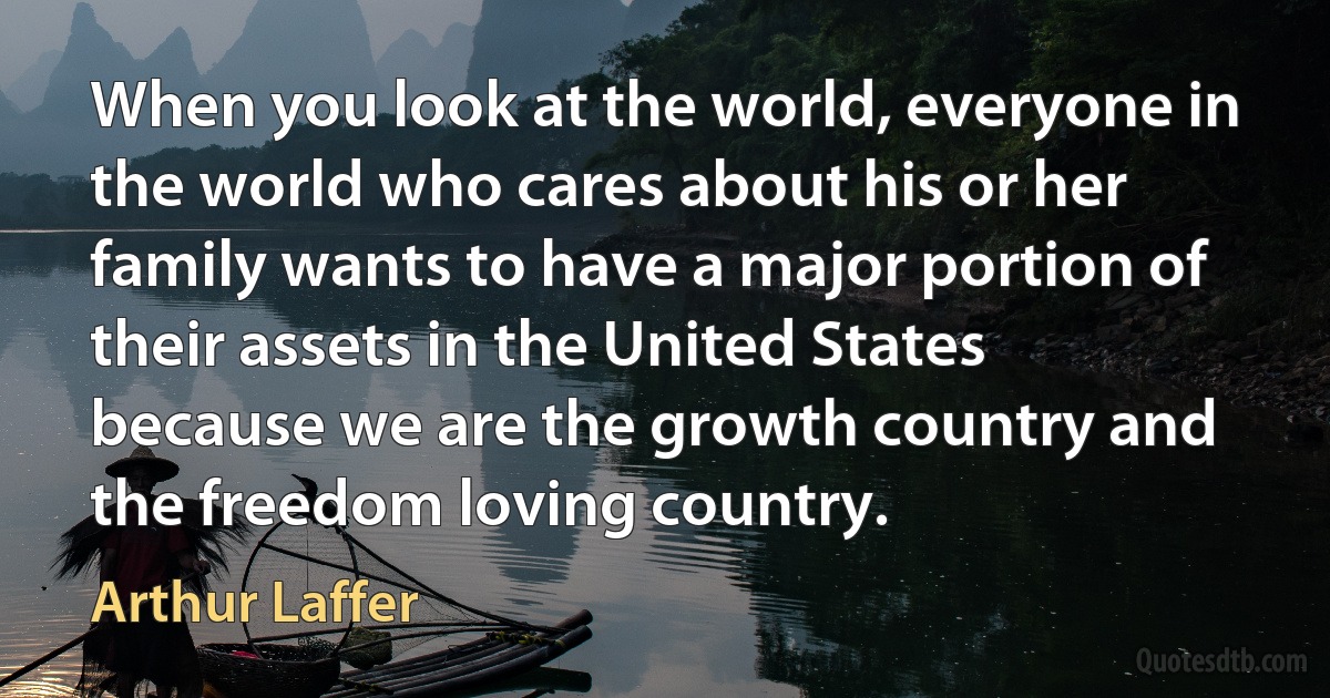 When you look at the world, everyone in the world who cares about his or her family wants to have a major portion of their assets in the United States because we are the growth country and the freedom loving country. (Arthur Laffer)