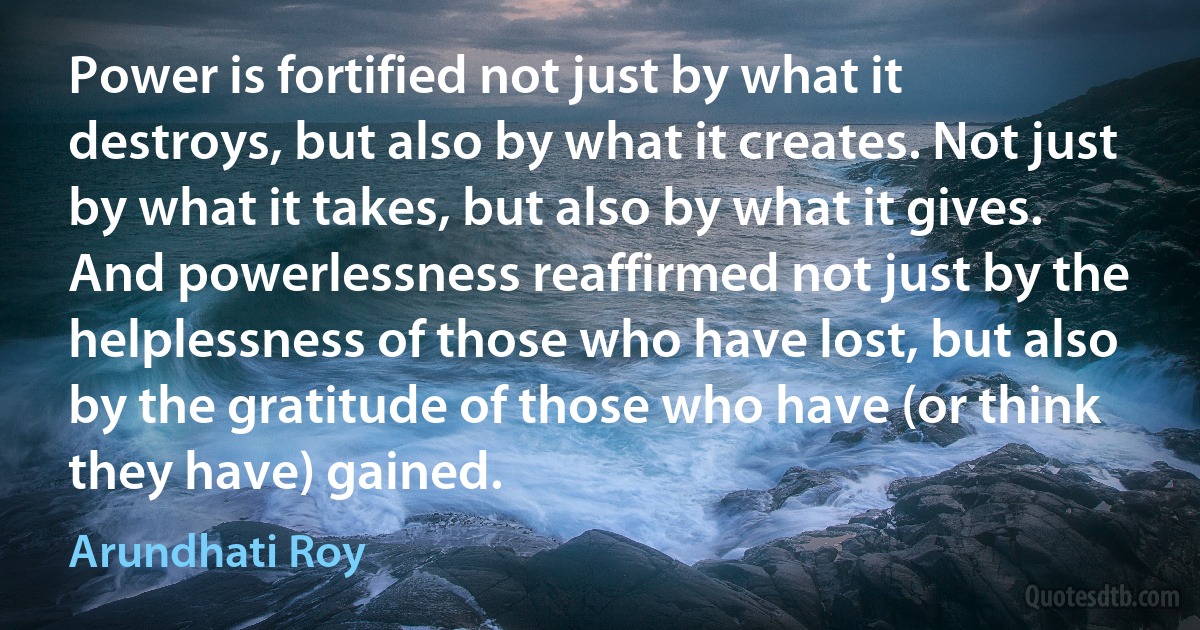 Power is fortified not just by what it destroys, but also by what it creates. Not just by what it takes, but also by what it gives. And powerlessness reaffirmed not just by the helplessness of those who have lost, but also by the gratitude of those who have (or think they have) gained. (Arundhati Roy)