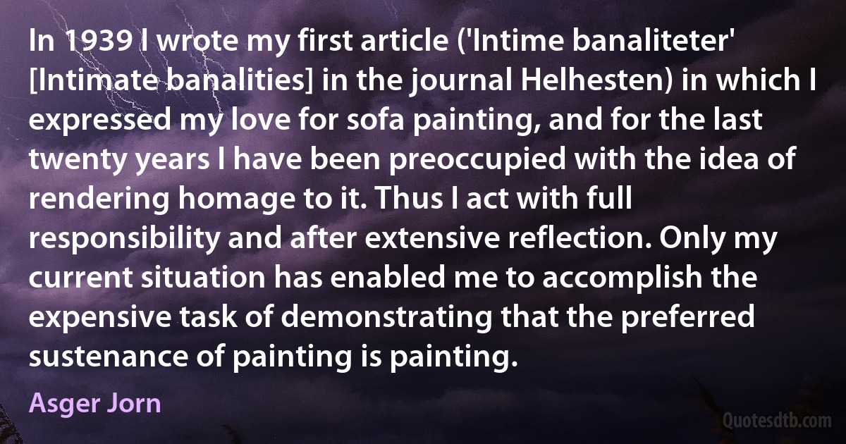 In 1939 I wrote my first article ('Intime banaliteter' [Intimate banalities] in the journal Helhesten) in which I expressed my love for sofa painting, and for the last twenty years I have been preoccupied with the idea of rendering homage to it. Thus I act with full responsibility and after extensive reflection. Only my current situation has enabled me to accomplish the expensive task of demonstrating that the preferred sustenance of painting is painting. (Asger Jorn)