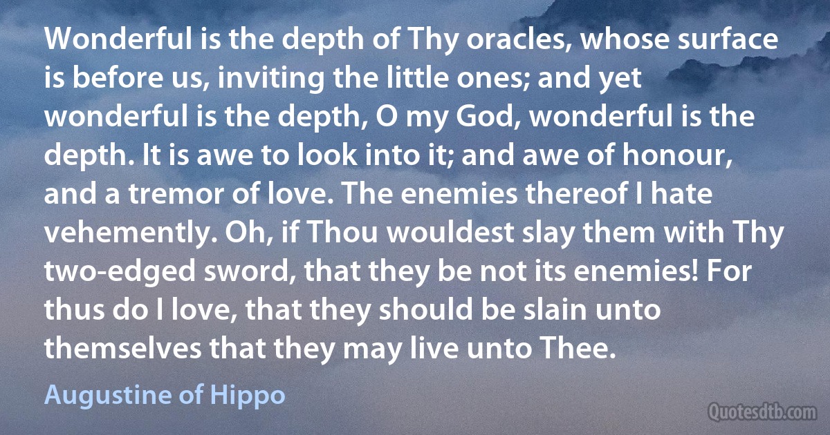 Wonderful is the depth of Thy oracles, whose surface is before us, inviting the little ones; and yet wonderful is the depth, O my God, wonderful is the depth. It is awe to look into it; and awe of honour, and a tremor of love. The enemies thereof I hate vehemently. Oh, if Thou wouldest slay them with Thy two-edged sword, that they be not its enemies! For thus do I love, that they should be slain unto themselves that they may live unto Thee. (Augustine of Hippo)