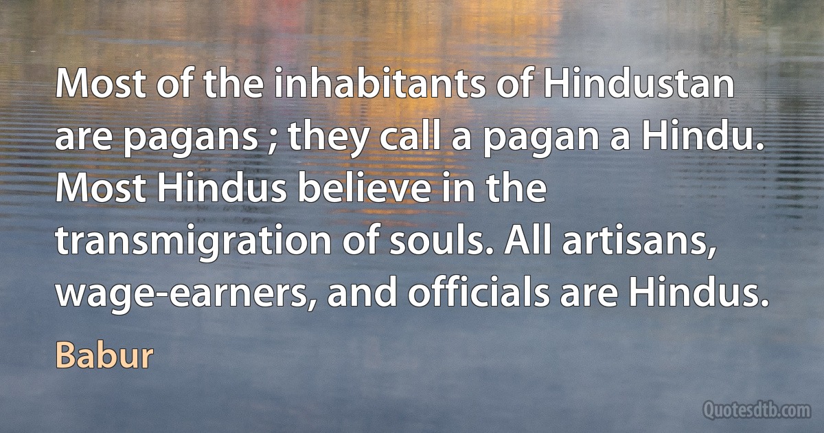 Most of the inhabitants of Hindustan are pagans ; they call a pagan a Hindu. Most Hindus believe in the transmigration of souls. All artisans, wage-earners, and officials are Hindus. (Babur)