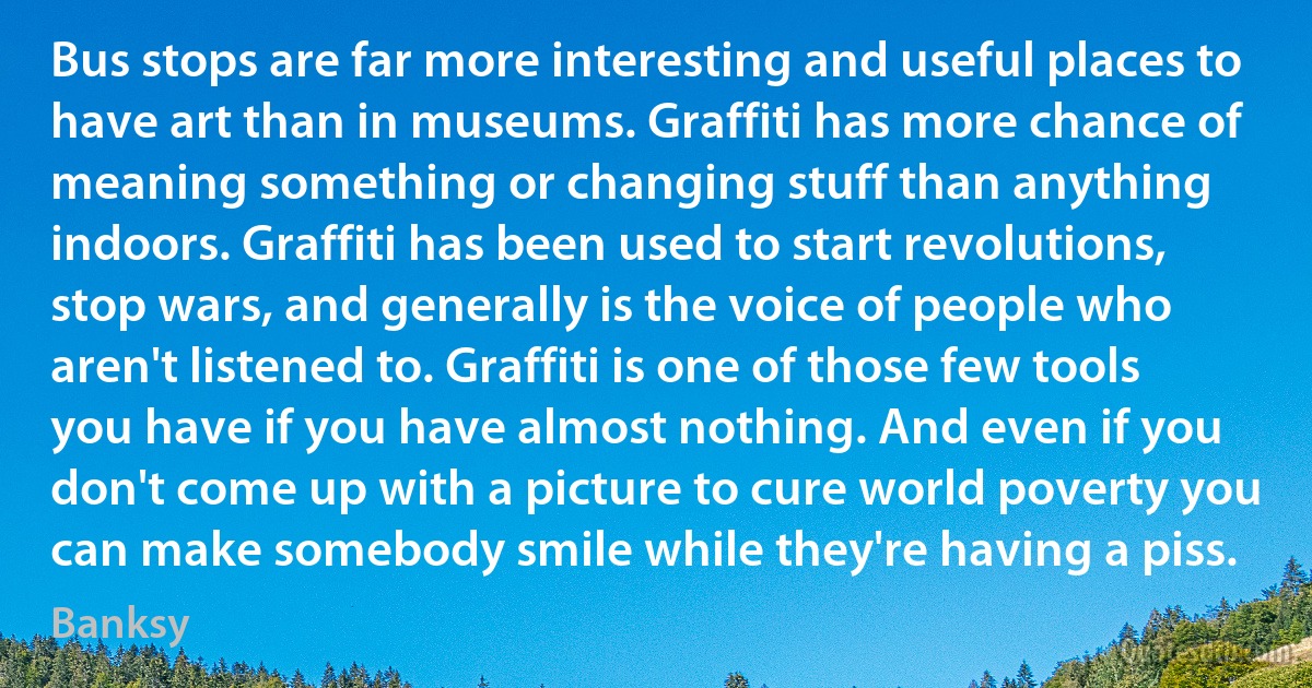Bus stops are far more interesting and useful places to have art than in museums. Graffiti has more chance of meaning something or changing stuff than anything indoors. Graffiti has been used to start revolutions, stop wars, and generally is the voice of people who aren't listened to. Graffiti is one of those few tools you have if you have almost nothing. And even if you don't come up with a picture to cure world poverty you can make somebody smile while they're having a piss. (Banksy)