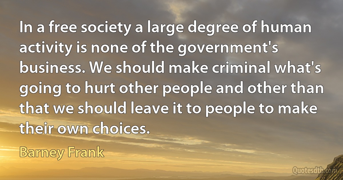 In a free society a large degree of human activity is none of the government's business. We should make criminal what's going to hurt other people and other than that we should leave it to people to make their own choices. (Barney Frank)