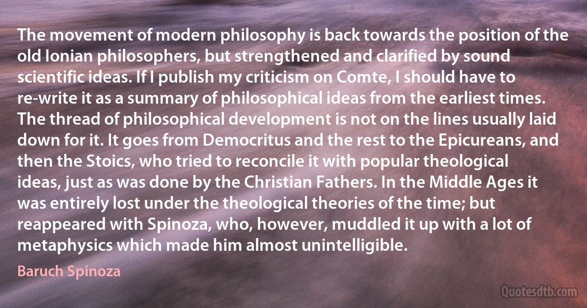 The movement of modern philosophy is back towards the position of the old Ionian philosophers, but strengthened and clarified by sound scientific ideas. If I publish my criticism on Comte, I should have to re-write it as a summary of philosophical ideas from the earliest times. The thread of philosophical development is not on the lines usually laid down for it. It goes from Democritus and the rest to the Epicureans, and then the Stoics, who tried to reconcile it with popular theological ideas, just as was done by the Christian Fathers. In the Middle Ages it was entirely lost under the theological theories of the time; but reappeared with Spinoza, who, however, muddled it up with a lot of metaphysics which made him almost unintelligible. (Baruch Spinoza)