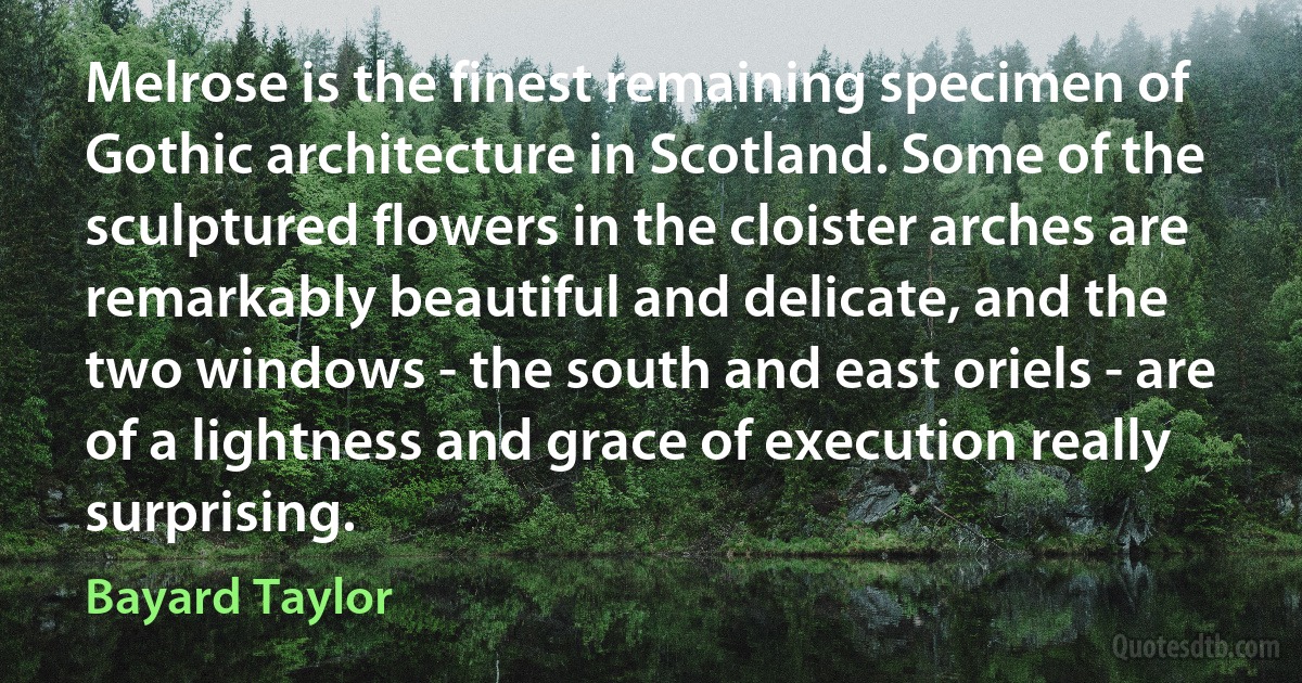 Melrose is the finest remaining specimen of Gothic architecture in Scotland. Some of the sculptured flowers in the cloister arches are remarkably beautiful and delicate, and the two windows - the south and east oriels - are of a lightness and grace of execution really surprising. (Bayard Taylor)