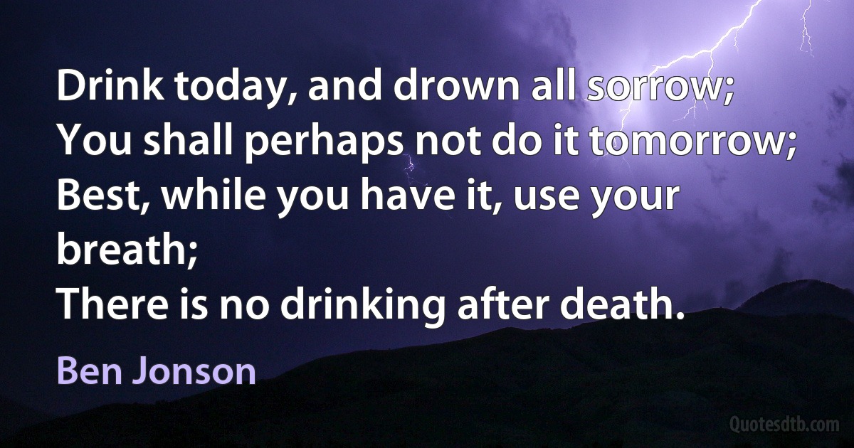 Drink today, and drown all sorrow;
You shall perhaps not do it tomorrow;
Best, while you have it, use your breath;
There is no drinking after death. (Ben Jonson)