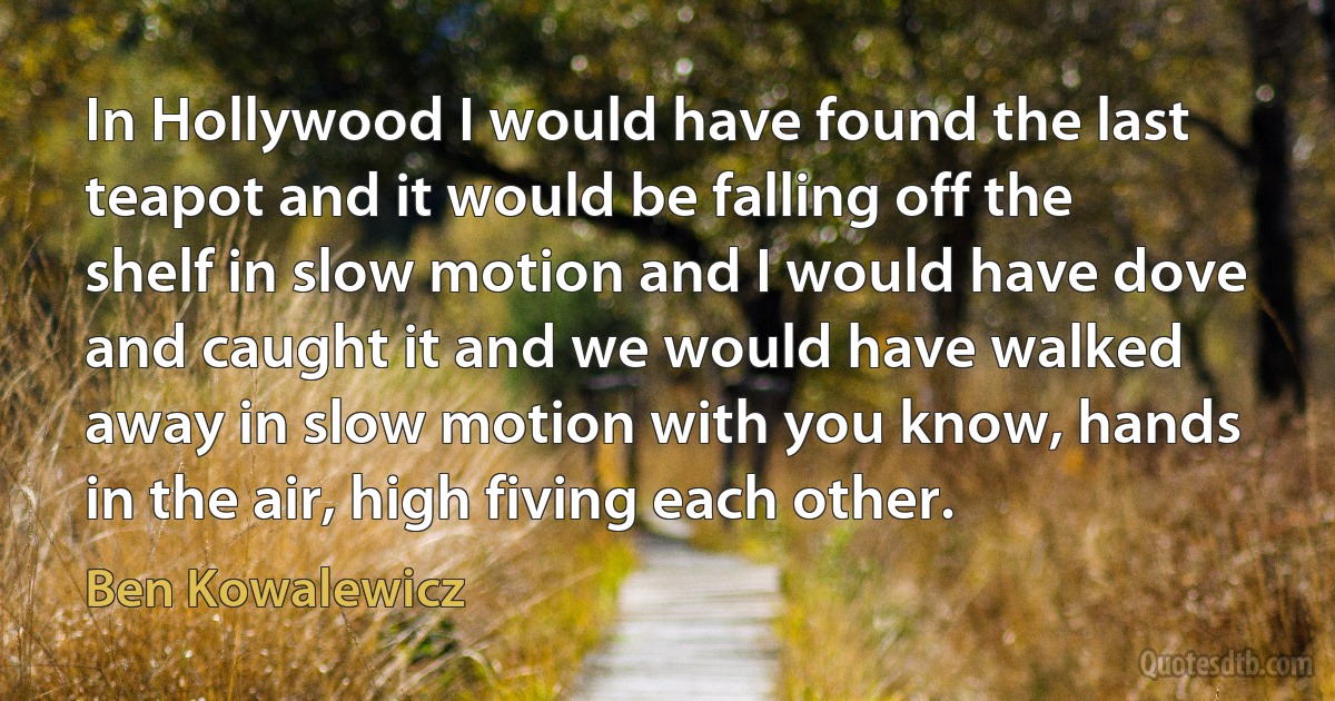 In Hollywood I would have found the last teapot and it would be falling off the shelf in slow motion and I would have dove and caught it and we would have walked away in slow motion with you know, hands in the air, high fiving each other. (Ben Kowalewicz)