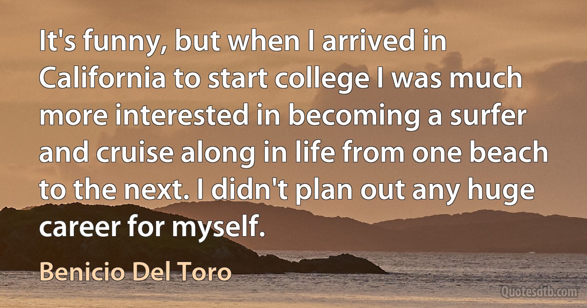 It's funny, but when I arrived in California to start college I was much more interested in becoming a surfer and cruise along in life from one beach to the next. I didn't plan out any huge career for myself. (Benicio Del Toro)