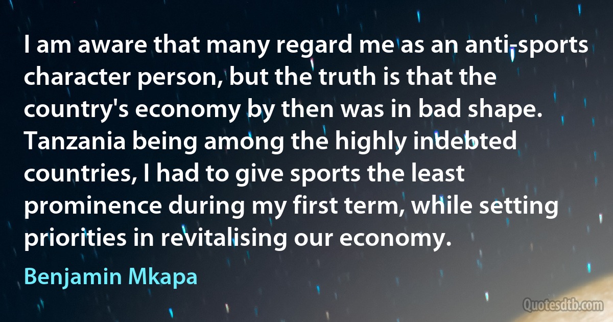 I am aware that many regard me as an anti-sports character person, but the truth is that the country's economy by then was in bad shape. Tanzania being among the highly indebted countries, I had to give sports the least prominence during my first term, while setting priorities in revitalising our economy. (Benjamin Mkapa)