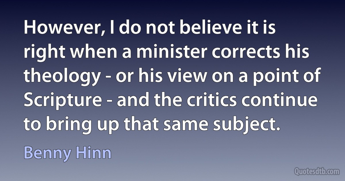 However, I do not believe it is right when a minister corrects his theology - or his view on a point of Scripture - and the critics continue to bring up that same subject. (Benny Hinn)