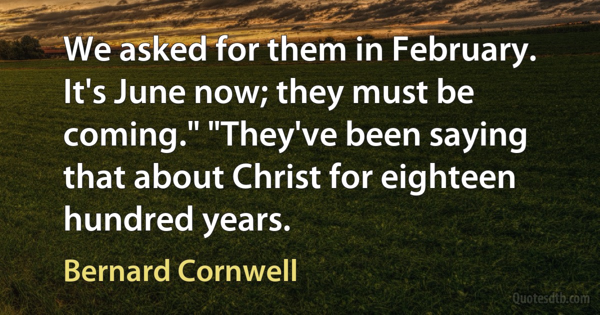 We asked for them in February. It's June now; they must be coming." "They've been saying that about Christ for eighteen hundred years. (Bernard Cornwell)