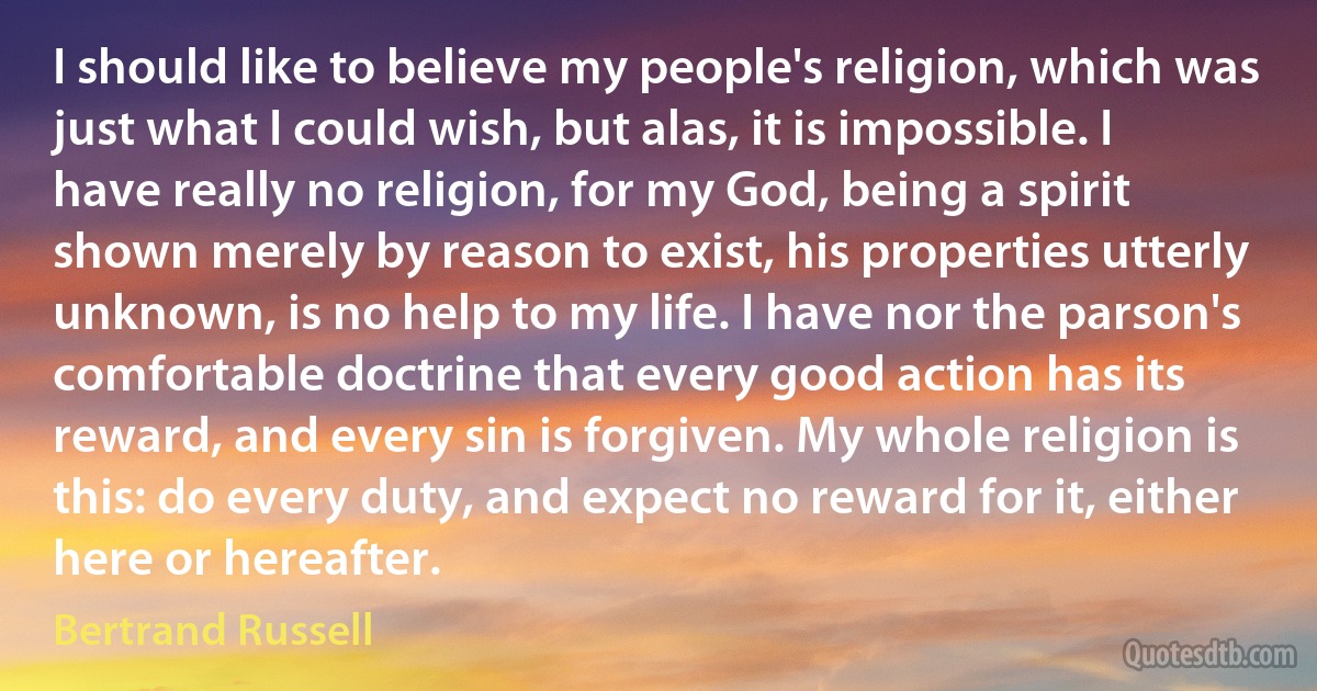 I should like to believe my people's religion, which was just what I could wish, but alas, it is impossible. I have really no religion, for my God, being a spirit shown merely by reason to exist, his properties utterly unknown, is no help to my life. I have nor the parson's comfortable doctrine that every good action has its reward, and every sin is forgiven. My whole religion is this: do every duty, and expect no reward for it, either here or hereafter. (Bertrand Russell)