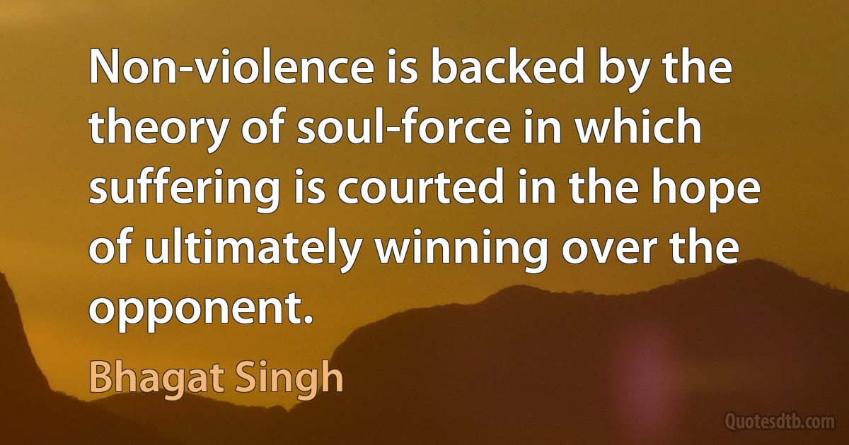 Non-violence is backed by the theory of soul-force in which suffering is courted in the hope of ultimately winning over the opponent. (Bhagat Singh)