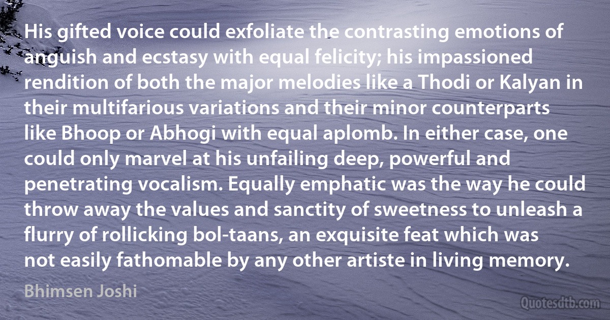 His gifted voice could exfoliate the contrasting emotions of anguish and ecstasy with equal felicity; his impassioned rendition of both the major melodies like a Thodi or Kalyan in their multifarious variations and their minor counterparts like Bhoop or Abhogi with equal aplomb. In either case, one could only marvel at his unfailing deep, powerful and penetrating vocalism. Equally emphatic was the way he could throw away the values and sanctity of sweetness to unleash a flurry of rollicking bol-taans, an exquisite feat which was not easily fathomable by any other artiste in living memory. (Bhimsen Joshi)