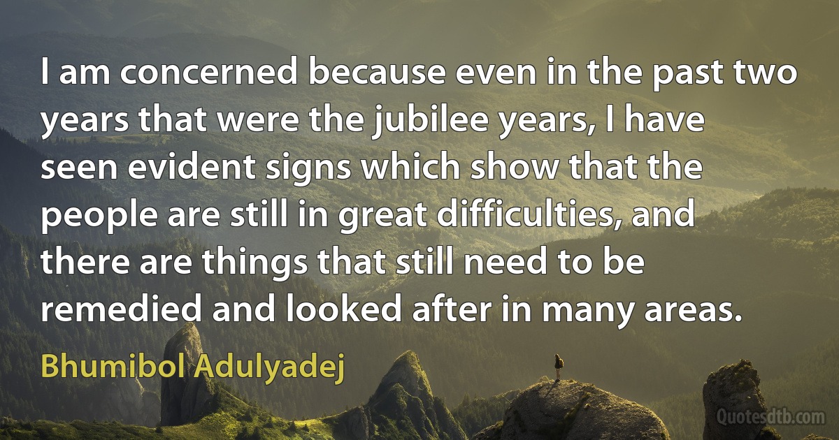 I am concerned because even in the past two years that were the jubilee years, I have seen evident signs which show that the people are still in great difficulties, and there are things that still need to be remedied and looked after in many areas. (Bhumibol Adulyadej)