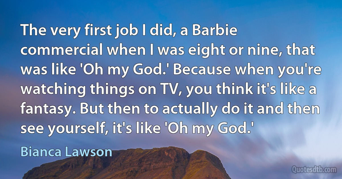 The very first job I did, a Barbie commercial when I was eight or nine, that was like 'Oh my God.' Because when you're watching things on TV, you think it's like a fantasy. But then to actually do it and then see yourself, it's like 'Oh my God.' (Bianca Lawson)