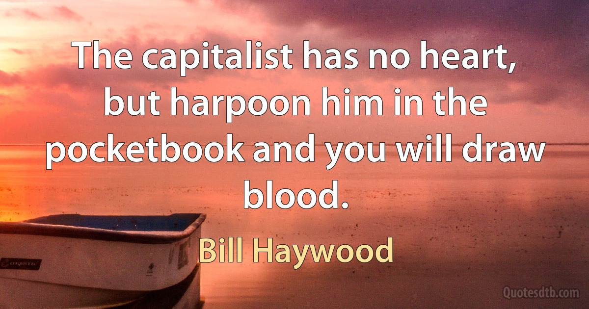 The capitalist has no heart, but harpoon him in the pocketbook and you will draw blood. (Bill Haywood)