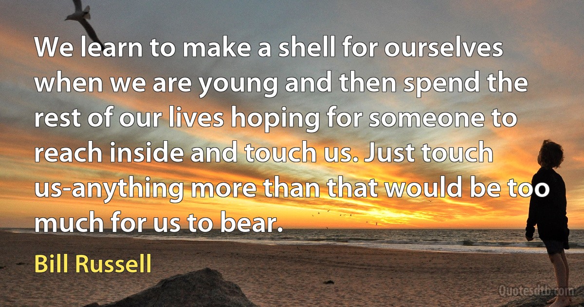 We learn to make a shell for ourselves when we are young and then spend the rest of our lives hoping for someone to reach inside and touch us. Just touch us-anything more than that would be too much for us to bear. (Bill Russell)