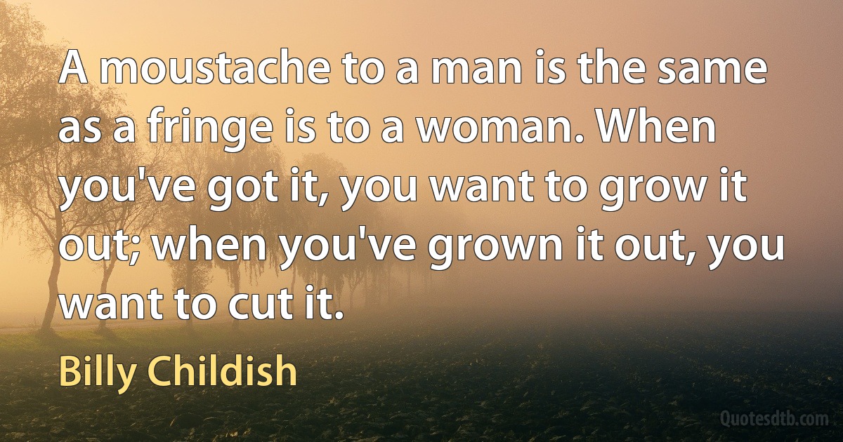 A moustache to a man is the same as a fringe is to a woman. When you've got it, you want to grow it out; when you've grown it out, you want to cut it. (Billy Childish)