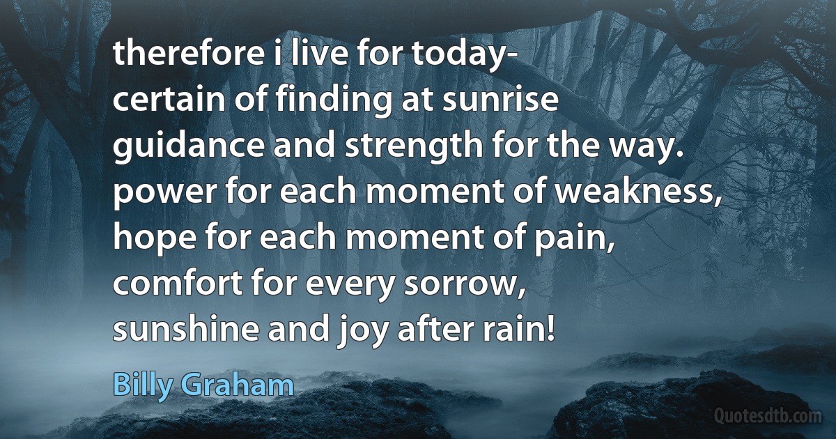 therefore i live for today-
certain of finding at sunrise
guidance and strength for the way.
power for each moment of weakness,
hope for each moment of pain,
comfort for every sorrow,
sunshine and joy after rain! (Billy Graham)