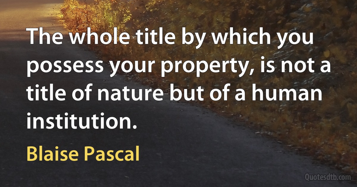 The whole title by which you possess your property, is not a title of nature but of a human institution. (Blaise Pascal)