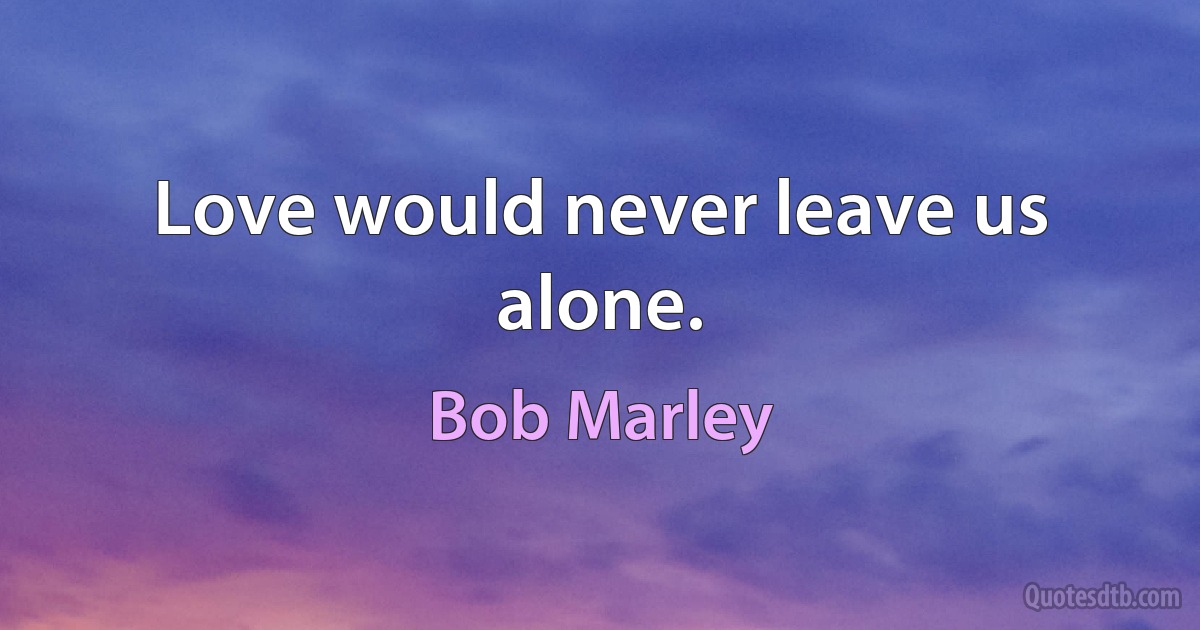 Love would never leave us alone. (Bob Marley)