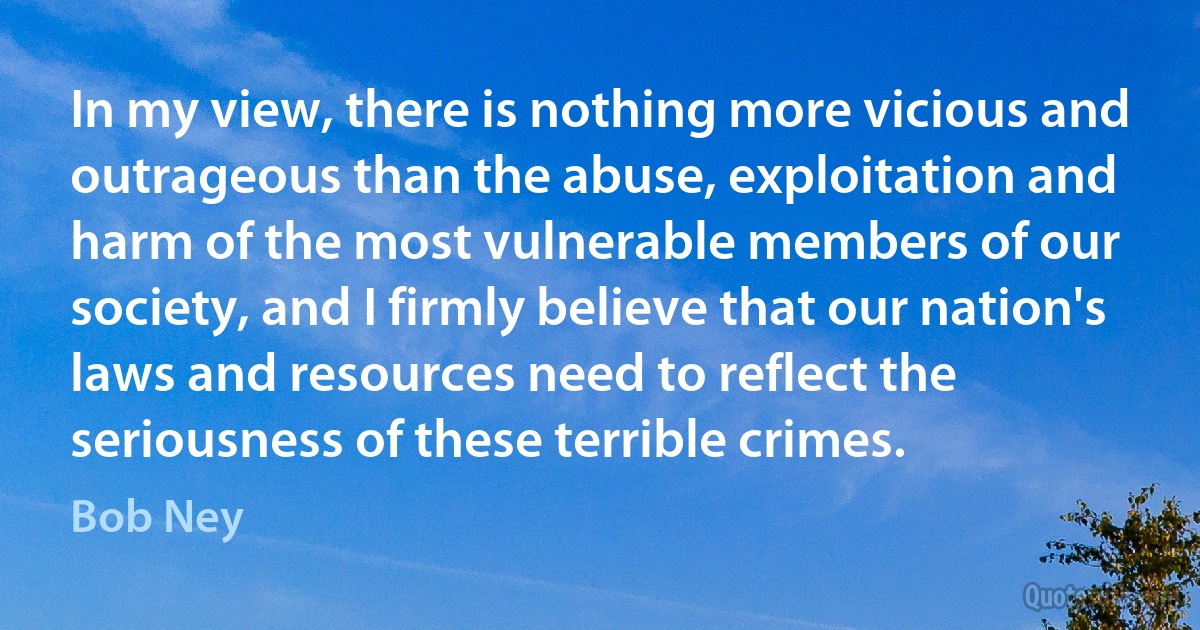 In my view, there is nothing more vicious and outrageous than the abuse, exploitation and harm of the most vulnerable members of our society, and I firmly believe that our nation's laws and resources need to reflect the seriousness of these terrible crimes. (Bob Ney)