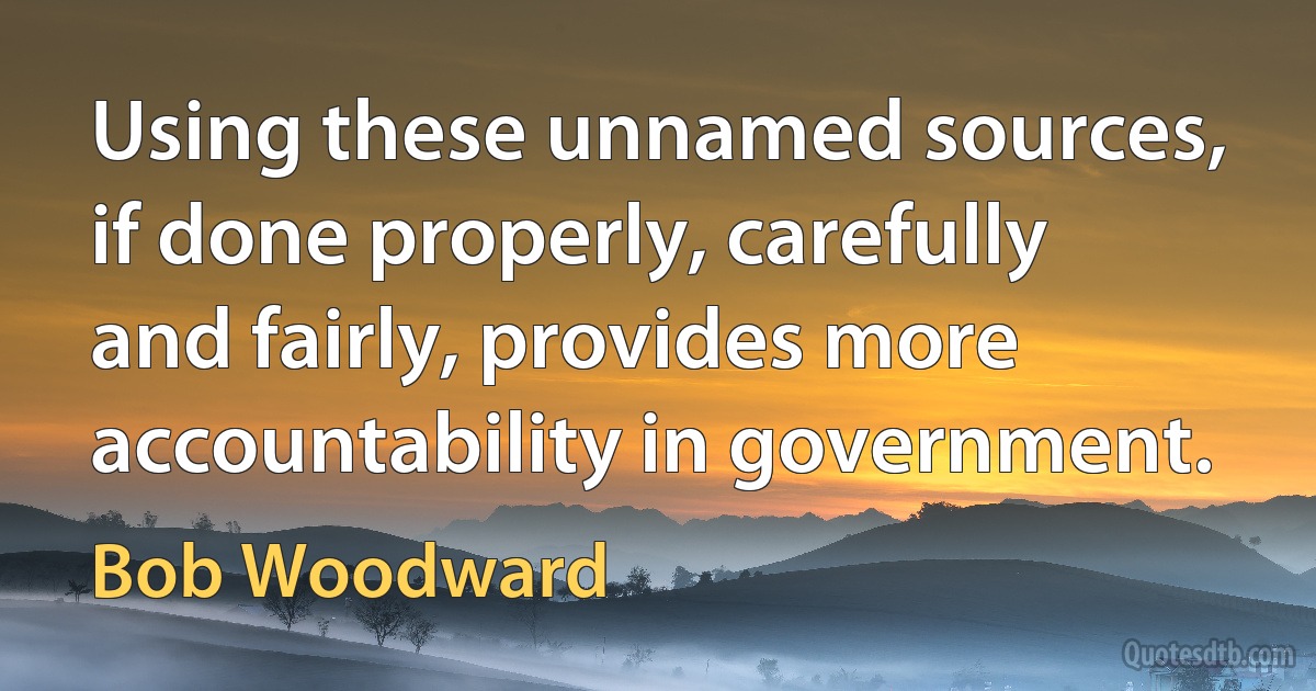 Using these unnamed sources, if done properly, carefully and fairly, provides more accountability in government. (Bob Woodward)