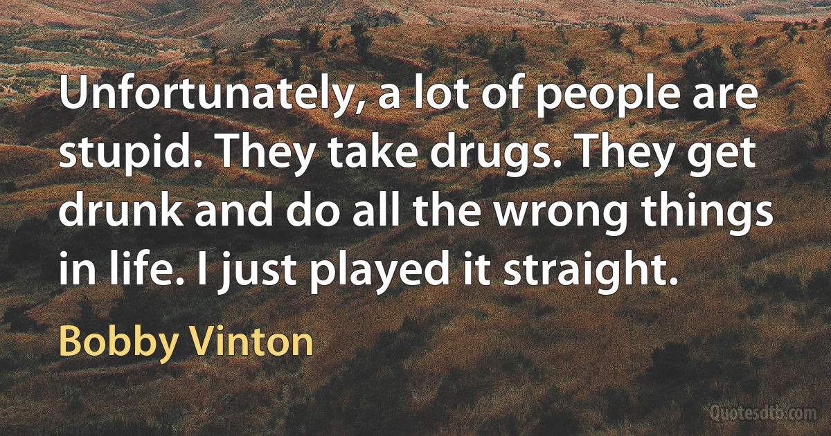 Unfortunately, a lot of people are stupid. They take drugs. They get drunk and do all the wrong things in life. I just played it straight. (Bobby Vinton)