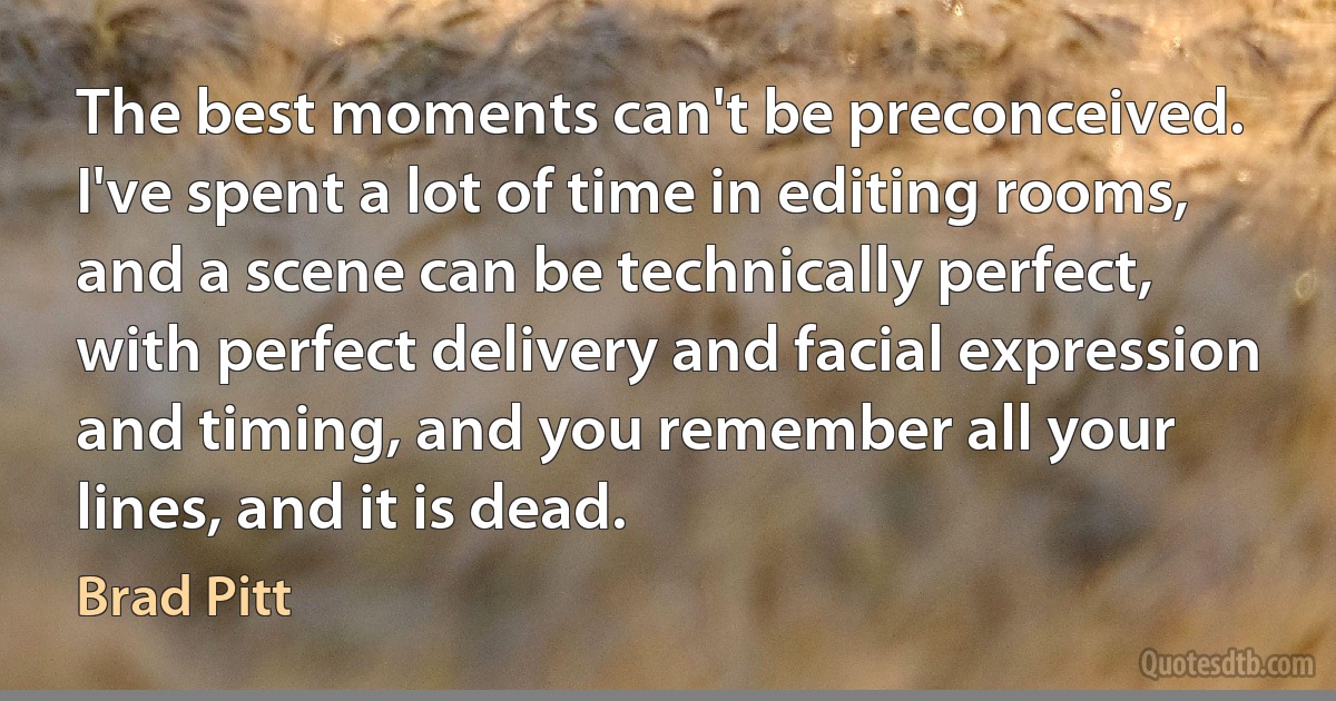 The best moments can't be preconceived. I've spent a lot of time in editing rooms, and a scene can be technically perfect, with perfect delivery and facial expression and timing, and you remember all your lines, and it is dead. (Brad Pitt)