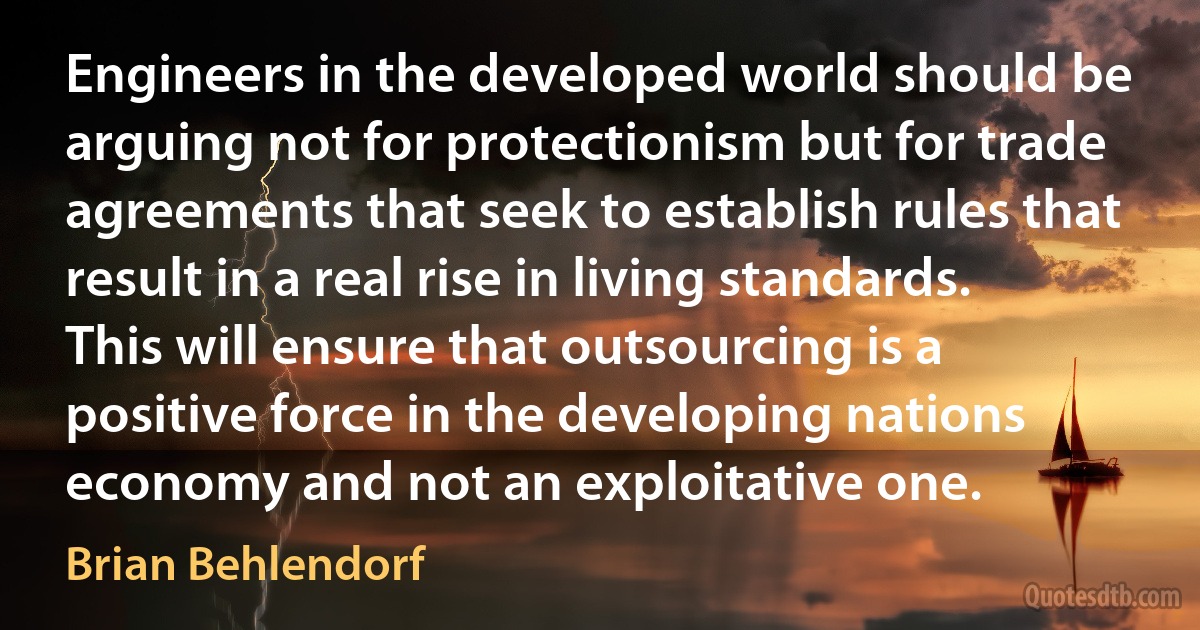 Engineers in the developed world should be arguing not for protectionism but for trade agreements that seek to establish rules that result in a real rise in living standards. This will ensure that outsourcing is a positive force in the developing nations economy and not an exploitative one. (Brian Behlendorf)