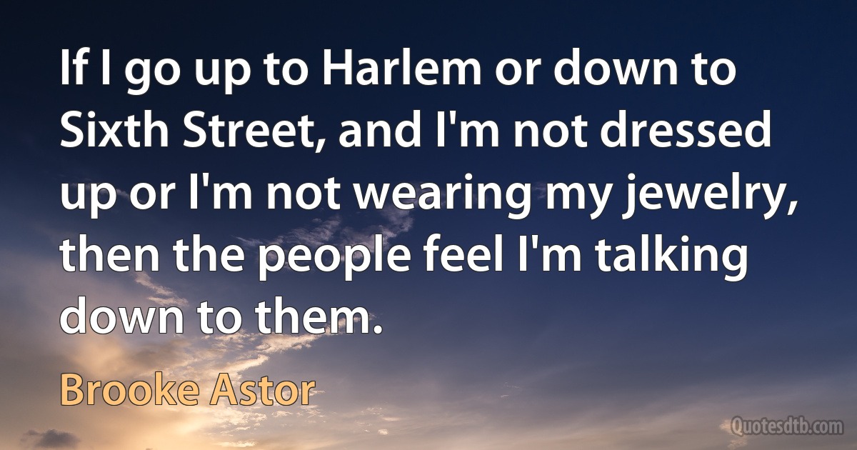 If I go up to Harlem or down to Sixth Street, and I'm not dressed up or I'm not wearing my jewelry, then the people feel I'm talking down to them. (Brooke Astor)