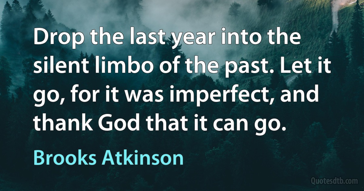 Drop the last year into the silent limbo of the past. Let it go, for it was imperfect, and thank God that it can go. (Brooks Atkinson)