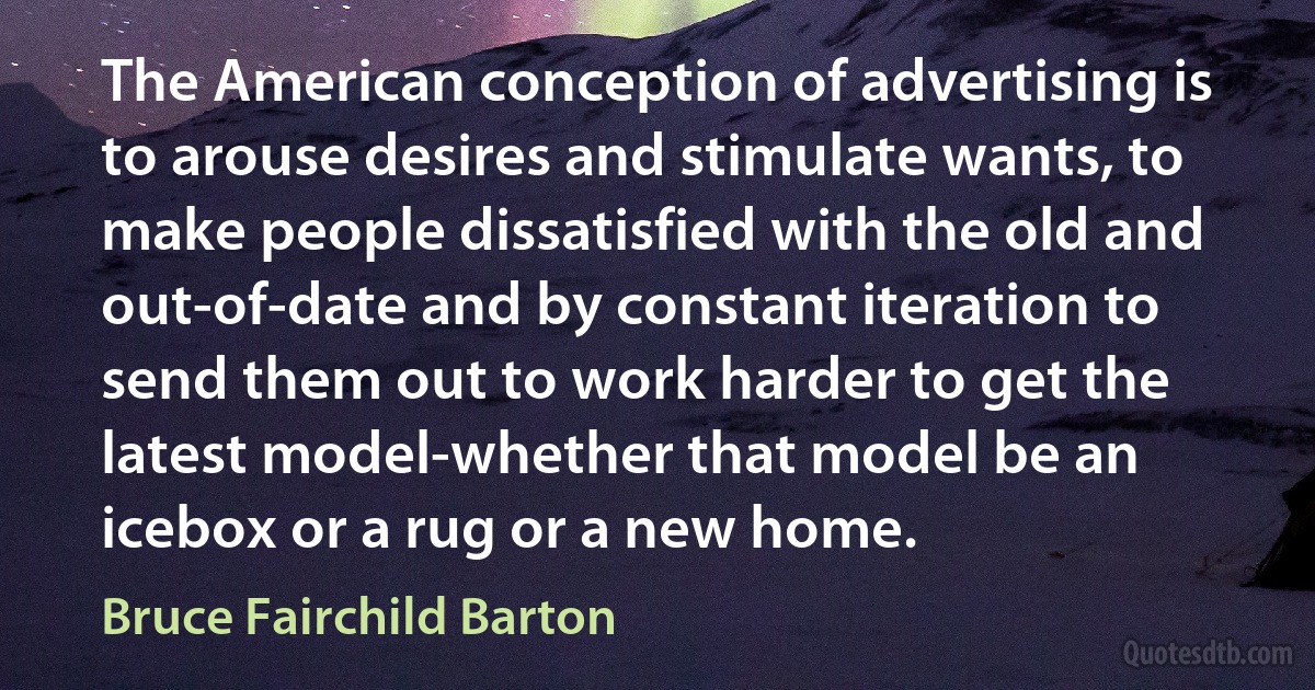 The American conception of advertising is to arouse desires and stimulate wants, to make people dissatisfied with the old and out-of-date and by constant iteration to send them out to work harder to get the latest model-whether that model be an icebox or a rug or a new home. (Bruce Fairchild Barton)