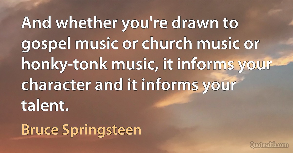 And whether you're drawn to gospel music or church music or honky-tonk music, it informs your character and it informs your talent. (Bruce Springsteen)