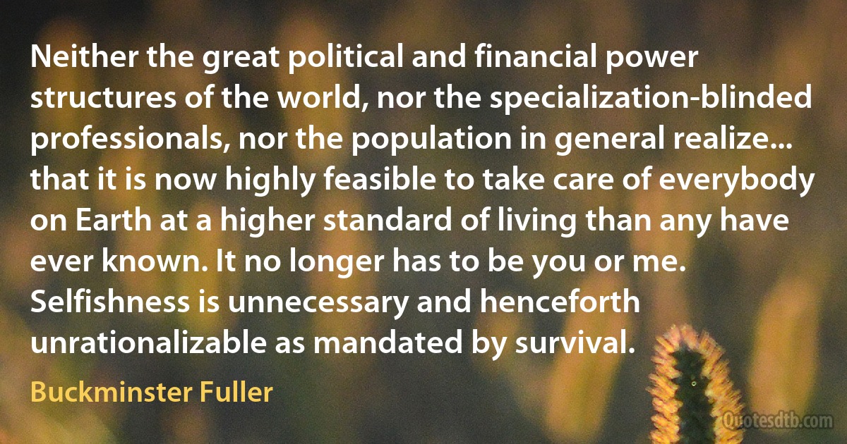 Neither the great political and financial power structures of the world, nor the specialization-blinded professionals, nor the population in general realize... that it is now highly feasible to take care of everybody on Earth at a higher standard of living than any have ever known. It no longer has to be you or me. Selfishness is unnecessary and henceforth unrationalizable as mandated by survival. (Buckminster Fuller)