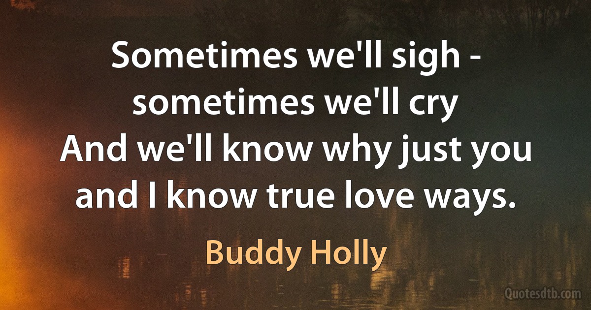 Sometimes we'll sigh - sometimes we'll cry
And we'll know why just you and I know true love ways. (Buddy Holly)