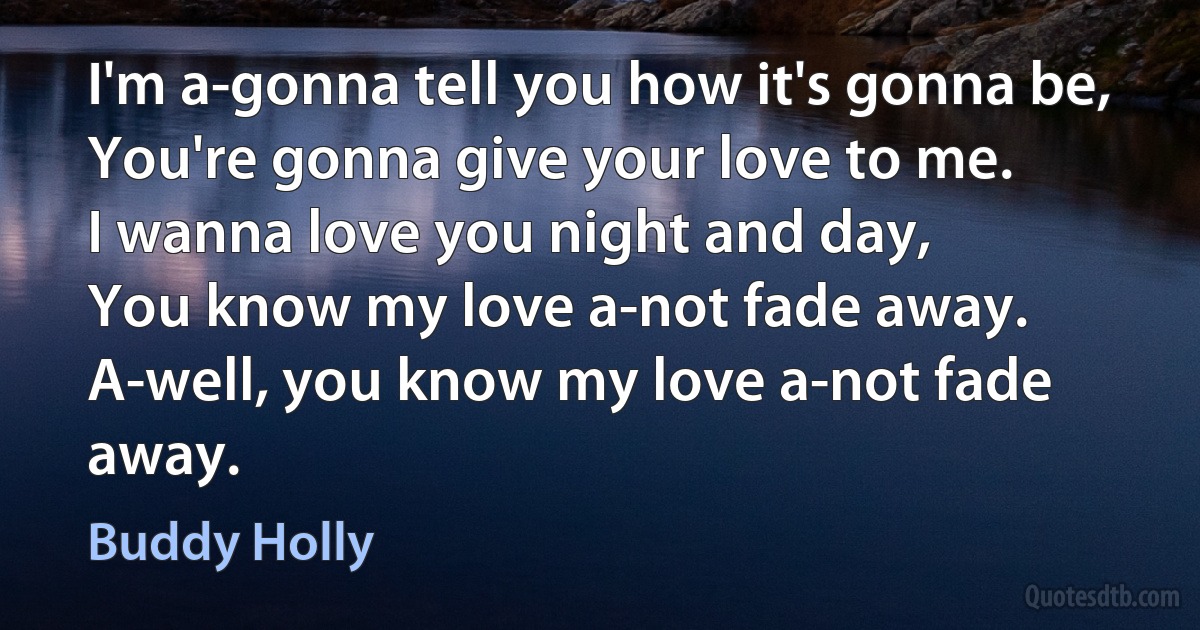 I'm a-gonna tell you how it's gonna be,
You're gonna give your love to me.
I wanna love you night and day,
You know my love a-not fade away.
A-well, you know my love a-not fade away. (Buddy Holly)