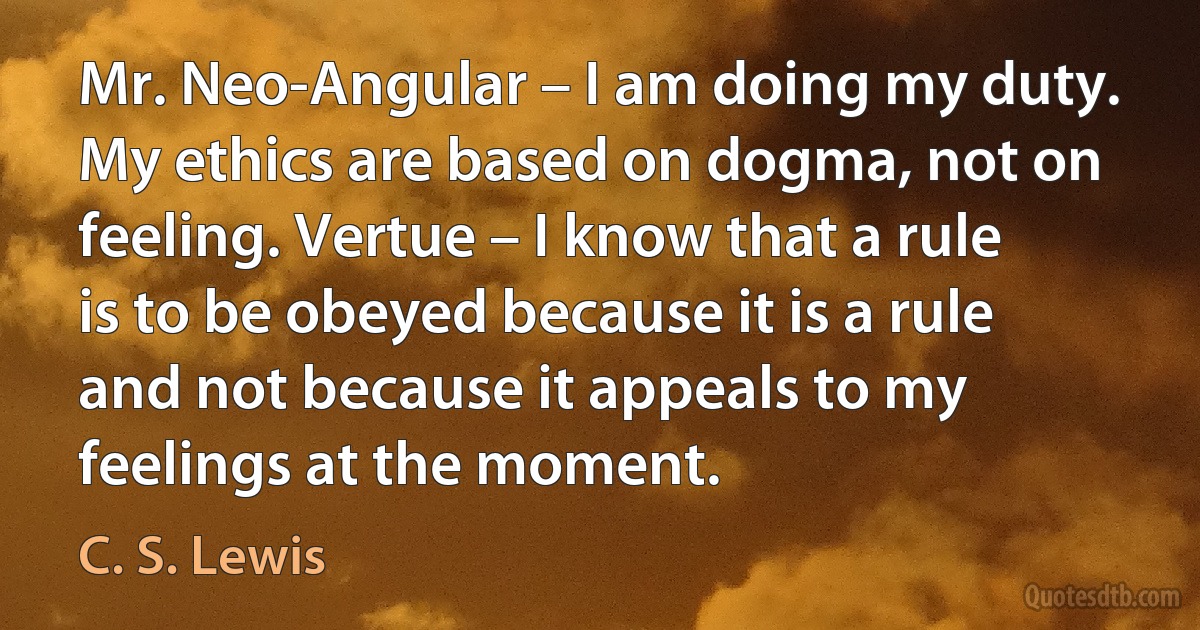 Mr. Neo-Angular – I am doing my duty. My ethics are based on dogma, not on feeling. Vertue – I know that a rule is to be obeyed because it is a rule and not because it appeals to my feelings at the moment. (C. S. Lewis)