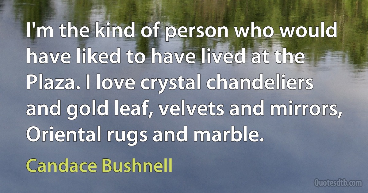 I'm the kind of person who would have liked to have lived at the Plaza. I love crystal chandeliers and gold leaf, velvets and mirrors, Oriental rugs and marble. (Candace Bushnell)