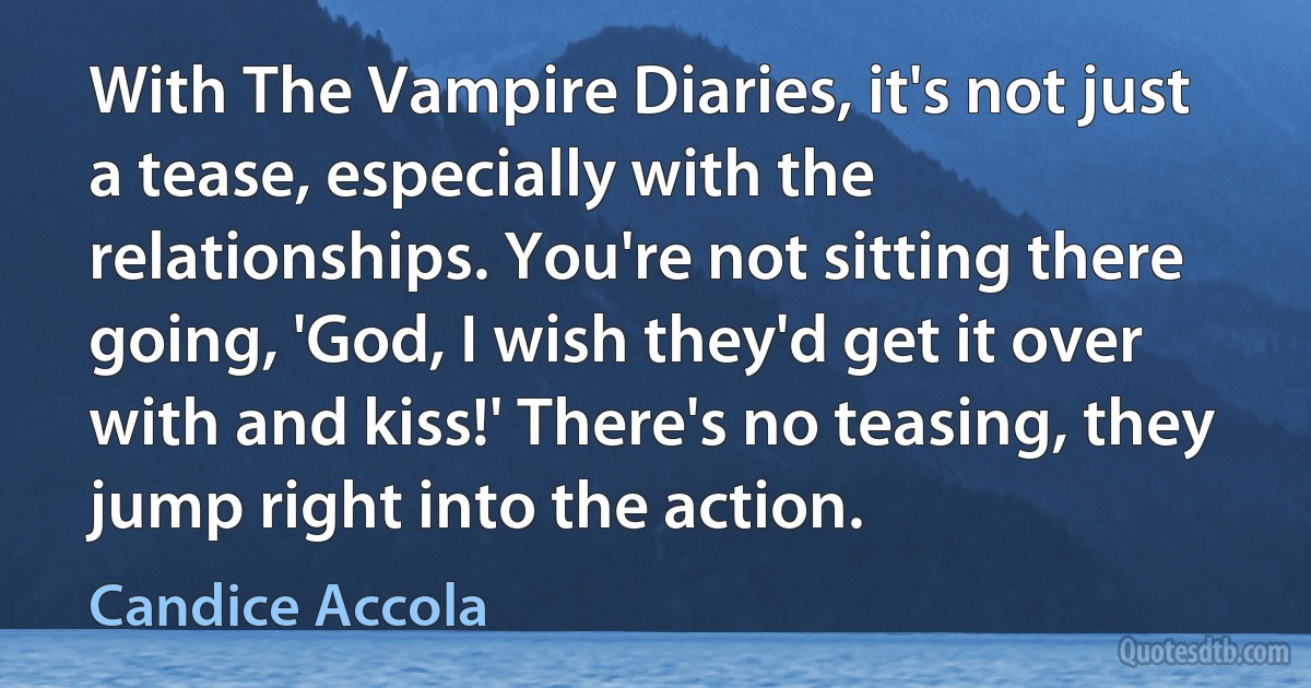 With The Vampire Diaries, it's not just a tease, especially with the relationships. You're not sitting there going, 'God, I wish they'd get it over with and kiss!' There's no teasing, they jump right into the action. (Candice Accola)