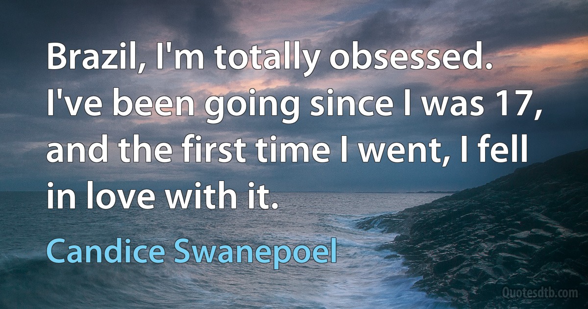 Brazil, I'm totally obsessed. I've been going since I was 17, and the first time I went, I fell in love with it. (Candice Swanepoel)