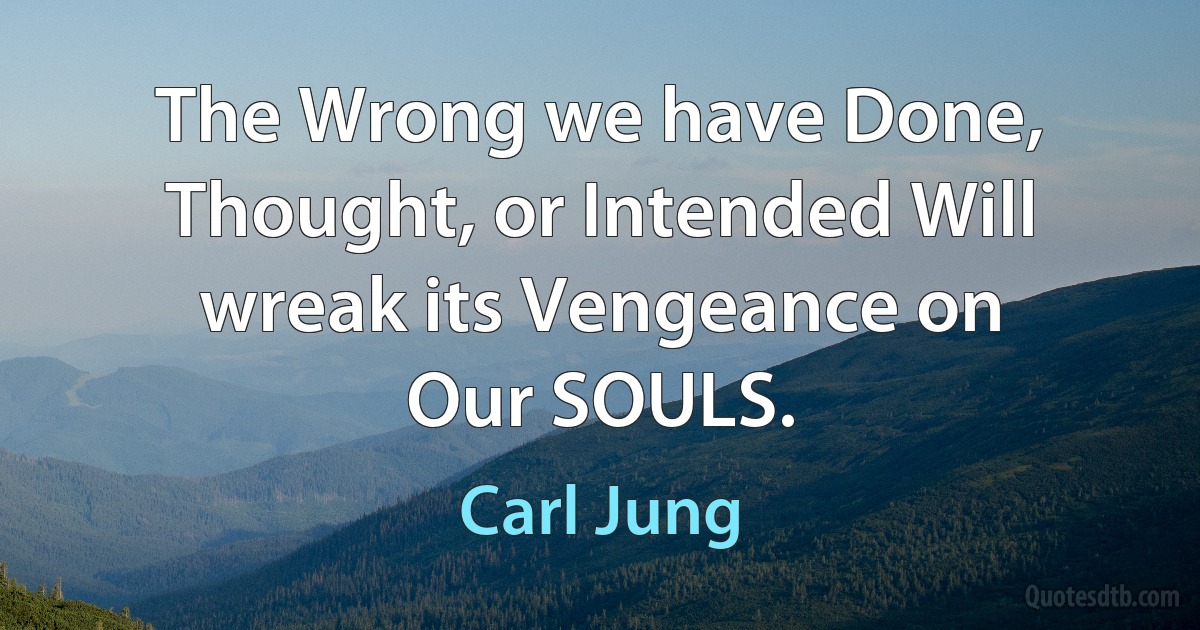 The Wrong we have Done, Thought, or Intended Will wreak its Vengeance on
Our SOULS. (Carl Jung)