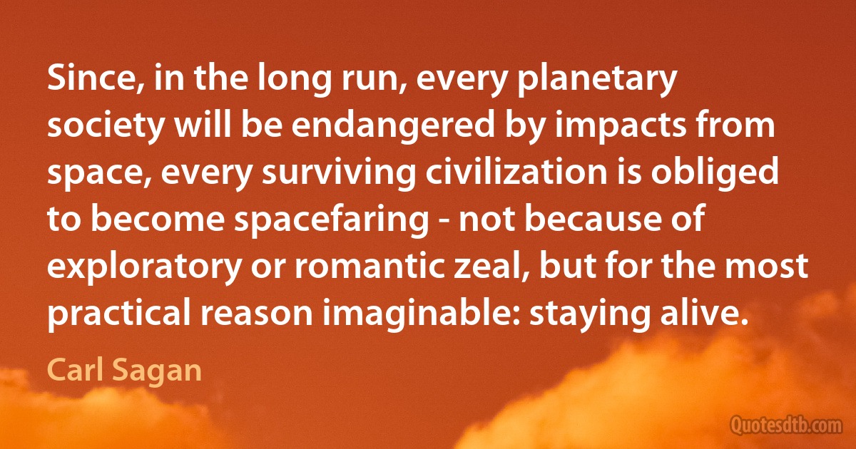 Since, in the long run, every planetary society will be endangered by impacts from space, every surviving civilization is obliged to become spacefaring - not because of exploratory or romantic zeal, but for the most practical reason imaginable: staying alive. (Carl Sagan)