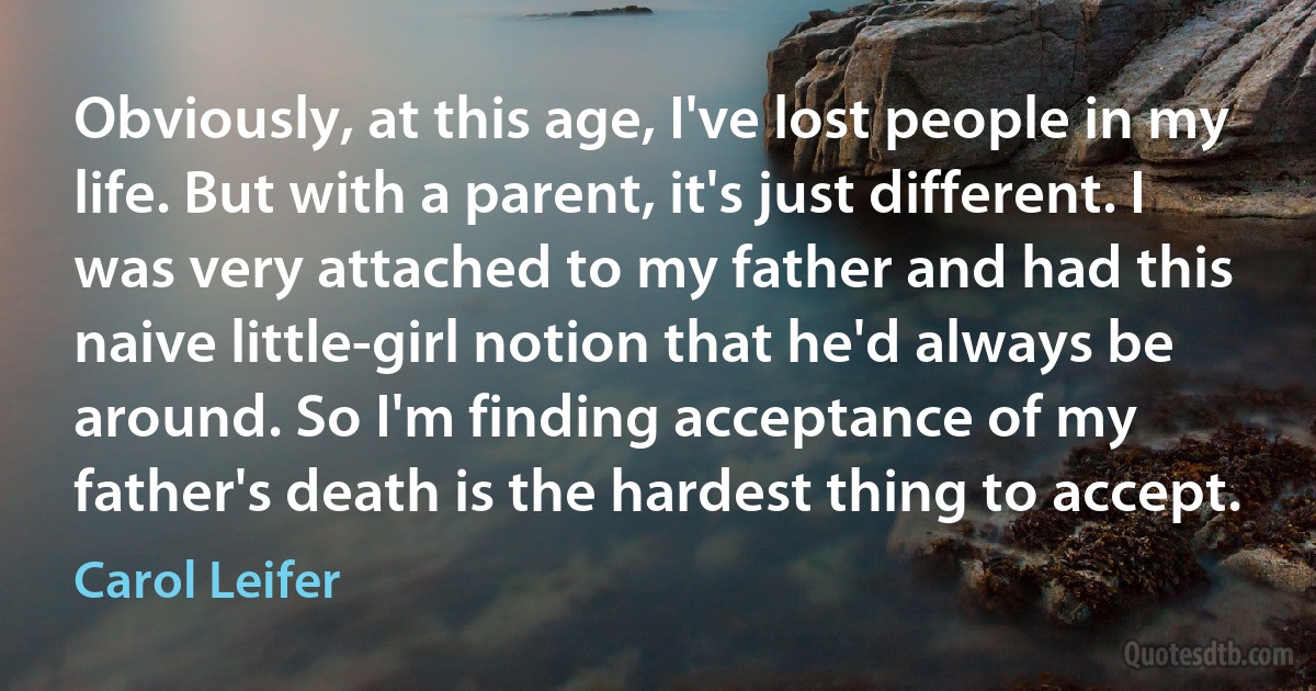 Obviously, at this age, I've lost people in my life. But with a parent, it's just different. I was very attached to my father and had this naive little-girl notion that he'd always be around. So I'm finding acceptance of my father's death is the hardest thing to accept. (Carol Leifer)