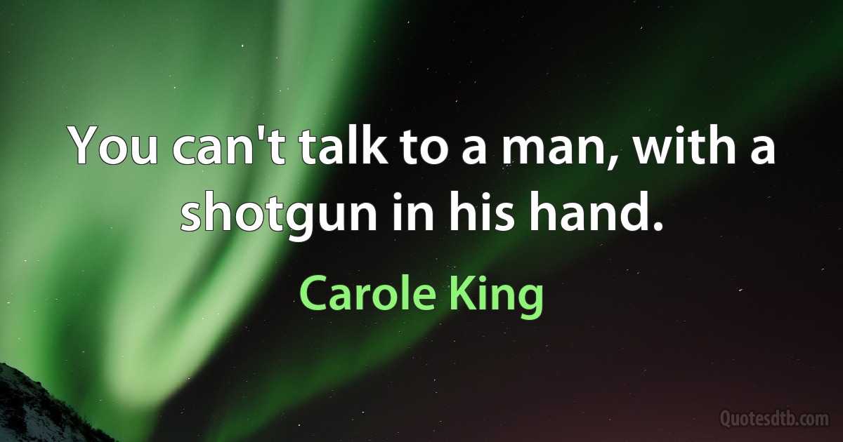 You can't talk to a man, with a shotgun in his hand. (Carole King)