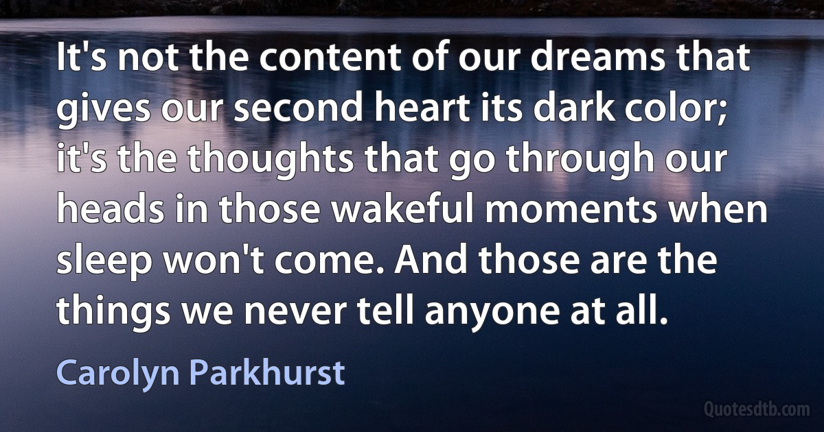 It's not the content of our dreams that gives our second heart its dark color; it's the thoughts that go through our heads in those wakeful moments when sleep won't come. And those are the things we never tell anyone at all. (Carolyn Parkhurst)