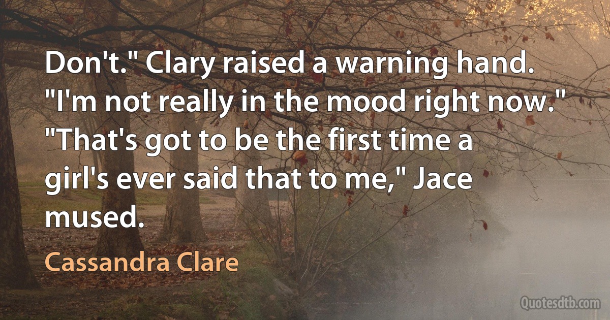 Don't." Clary raised a warning hand. "I'm not really in the mood right now."
"That's got to be the first time a girl's ever said that to me," Jace mused. (Cassandra Clare)